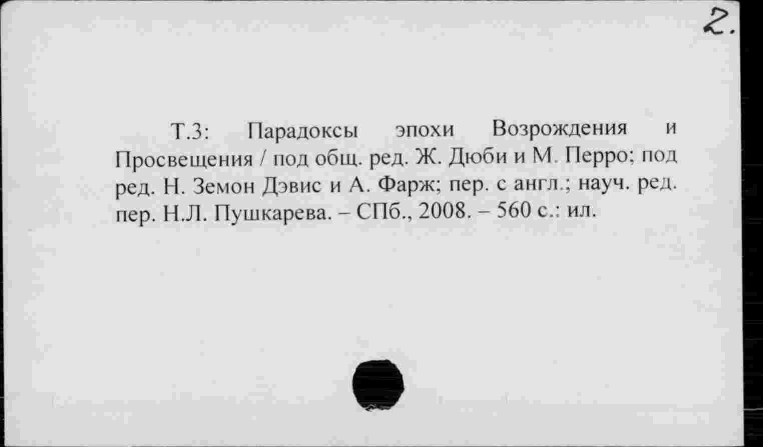 ﻿Т.З: Парадоксы эпохи Возрождения и Просвещения / под общ. ред. Ж. Дюби и М. Перро; под ред. Н. Земон Дэвис и А. Фарж; пер. с англ.; науч. ред. пер. Н.Л. Пушкарева. - СПб., 2008. - 560 с.: ил.